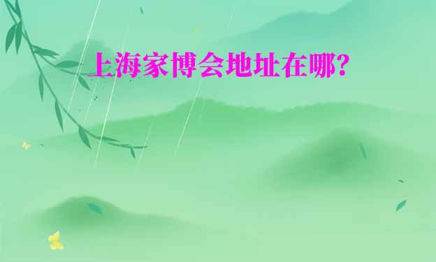 上海家博會在哪舉辦？(上海家博會地址)