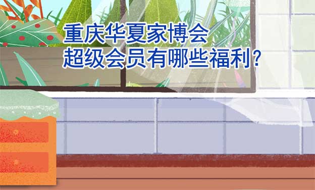 重慶華夏家博會超級會員有哪些福利？