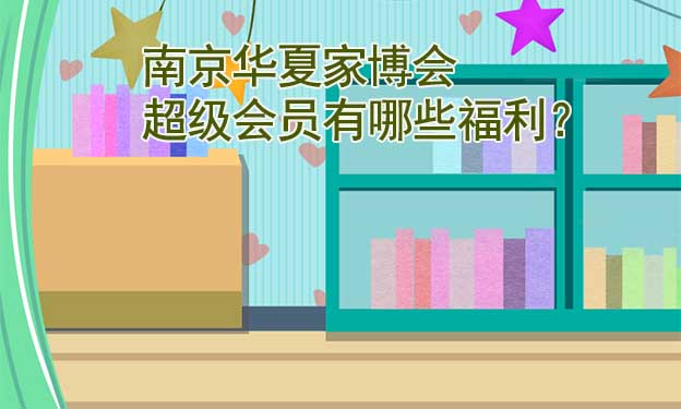 南京華夏家博會(huì)超級(jí)會(huì)員有哪些福利？