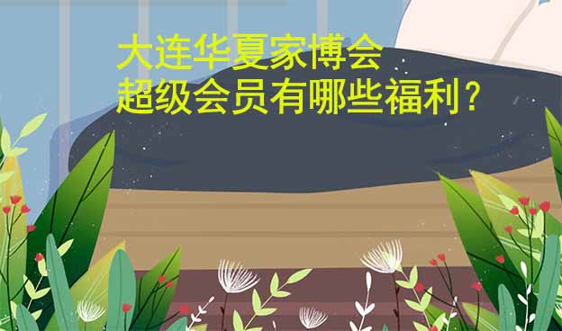 大連華夏家博會(huì)超級(jí)會(huì)員有哪些福利？
