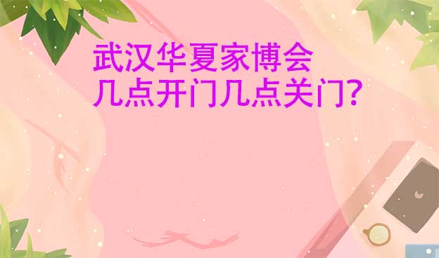 武漢華夏家博會幾點開門幾點關(guān)門？