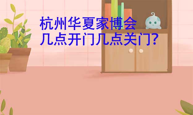 杭州華夏家博會幾點開門幾點關門？