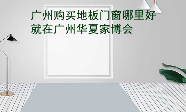 廣州購買地板門窗哪里好_就在廣州華夏家博會(huì)