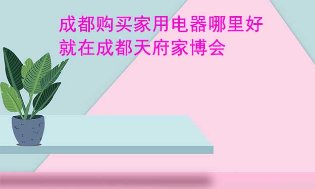 成都購買家用電器哪里好_就在成都天府家博會